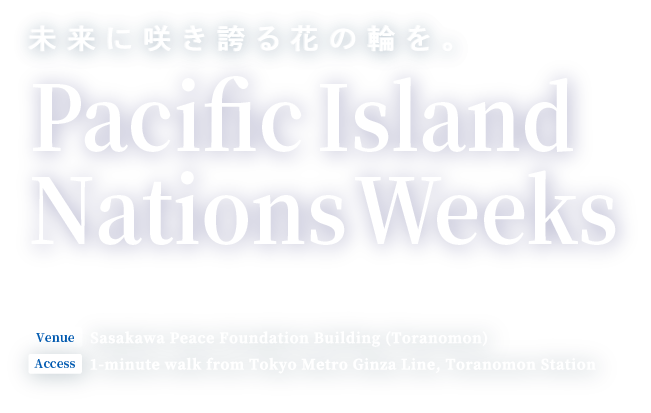 未来に咲き誇る花の輪を。Pacific Island Nations Weeks　Event Period: July 8 (Mon) - 13 (Sat), and July 15 (Mon) - 19 (Fri), 2024 Venue: Sasakawa Peace Foundation Building (Toranomon) Access: 1-minute walk from Tokyo Metro Ginza Line, Toranomon Station