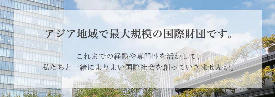 アジア地域で最大規模の国際財団です。これまでの経験や専門性を活かして、私たちと一緒によりよい国際社会を創っていきませんか。