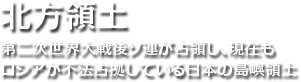 北方領土 第二次世界大戦後ソ連が占領し、現在もロシアが不法占拠している日本の島嶼領土